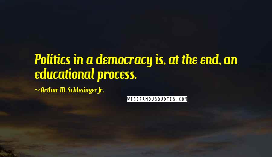 Arthur M. Schlesinger Jr. Quotes: Politics in a democracy is, at the end, an educational process.