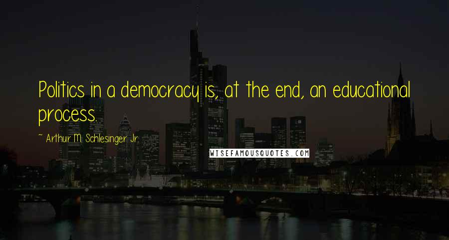 Arthur M. Schlesinger Jr. Quotes: Politics in a democracy is, at the end, an educational process.