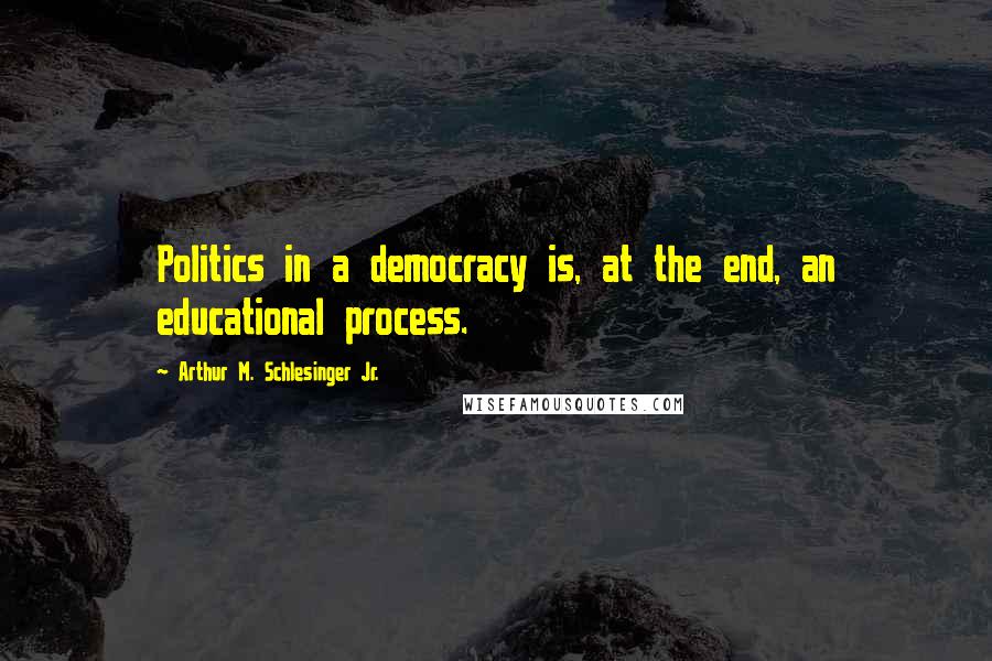 Arthur M. Schlesinger Jr. Quotes: Politics in a democracy is, at the end, an educational process.