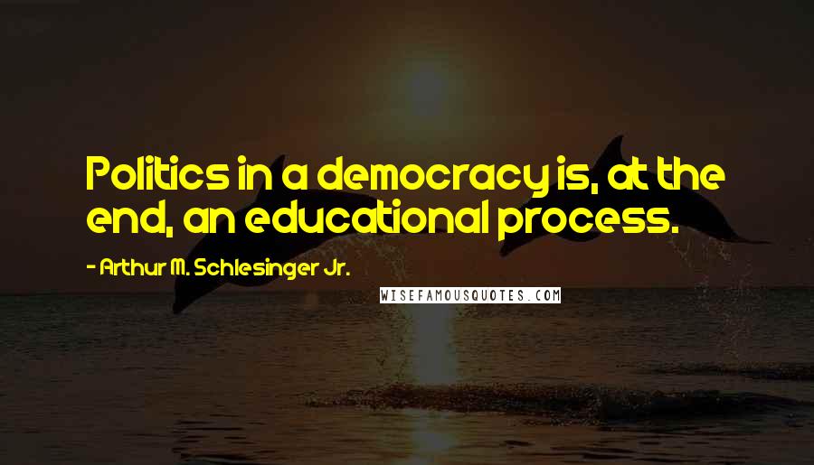Arthur M. Schlesinger Jr. Quotes: Politics in a democracy is, at the end, an educational process.