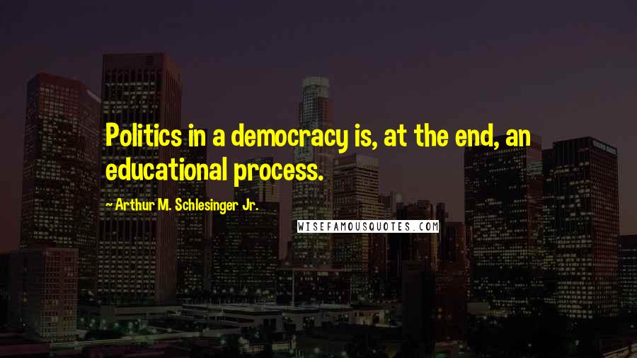 Arthur M. Schlesinger Jr. Quotes: Politics in a democracy is, at the end, an educational process.