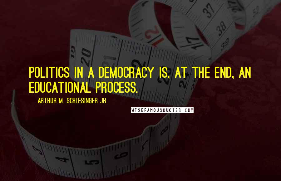 Arthur M. Schlesinger Jr. Quotes: Politics in a democracy is, at the end, an educational process.