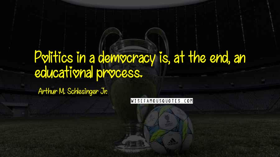 Arthur M. Schlesinger Jr. Quotes: Politics in a democracy is, at the end, an educational process.