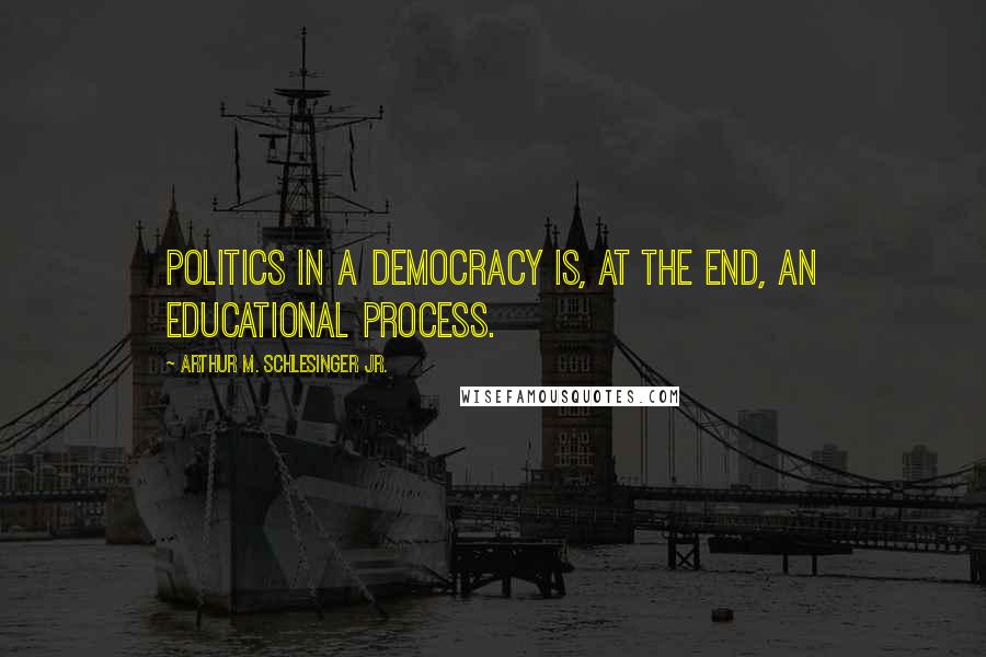 Arthur M. Schlesinger Jr. Quotes: Politics in a democracy is, at the end, an educational process.