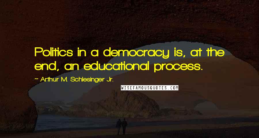 Arthur M. Schlesinger Jr. Quotes: Politics in a democracy is, at the end, an educational process.