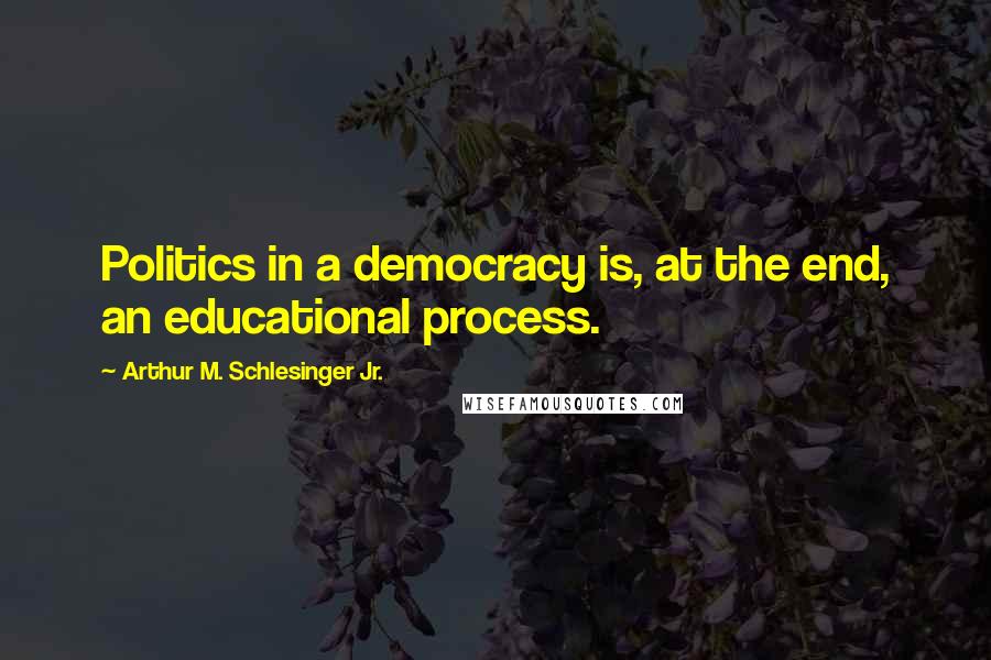 Arthur M. Schlesinger Jr. Quotes: Politics in a democracy is, at the end, an educational process.