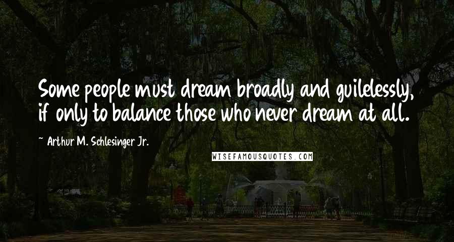 Arthur M. Schlesinger Jr. Quotes: Some people must dream broadly and guilelessly, if only to balance those who never dream at all.