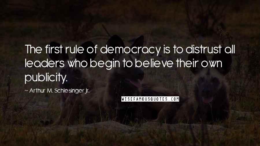 Arthur M. Schlesinger Jr. Quotes: The first rule of democracy is to distrust all leaders who begin to believe their own publicity.