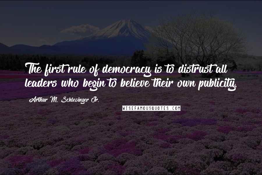 Arthur M. Schlesinger Jr. Quotes: The first rule of democracy is to distrust all leaders who begin to believe their own publicity.