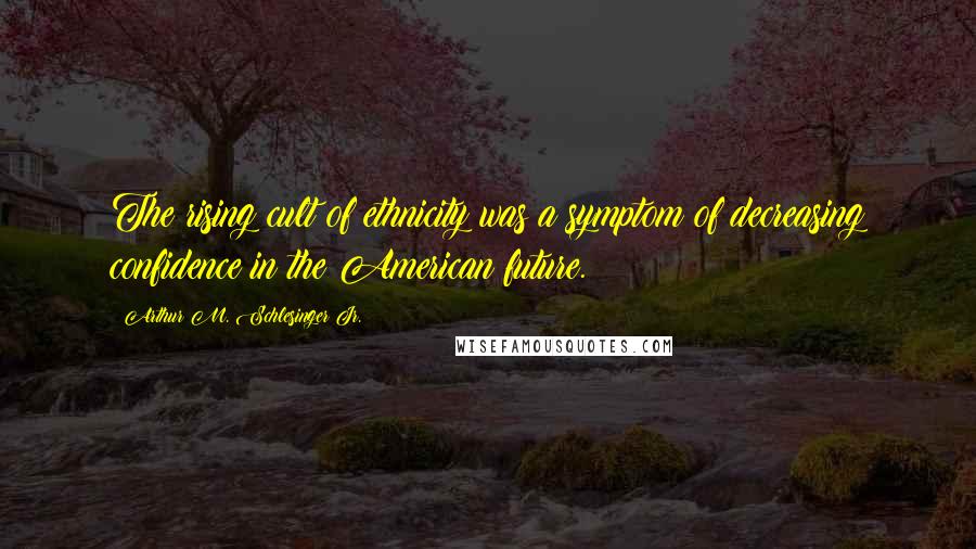 Arthur M. Schlesinger Jr. Quotes: The rising cult of ethnicity was a symptom of decreasing confidence in the American future.