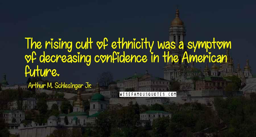 Arthur M. Schlesinger Jr. Quotes: The rising cult of ethnicity was a symptom of decreasing confidence in the American future.