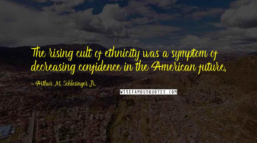 Arthur M. Schlesinger Jr. Quotes: The rising cult of ethnicity was a symptom of decreasing confidence in the American future.