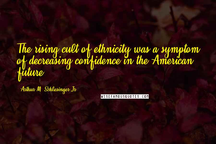 Arthur M. Schlesinger Jr. Quotes: The rising cult of ethnicity was a symptom of decreasing confidence in the American future.