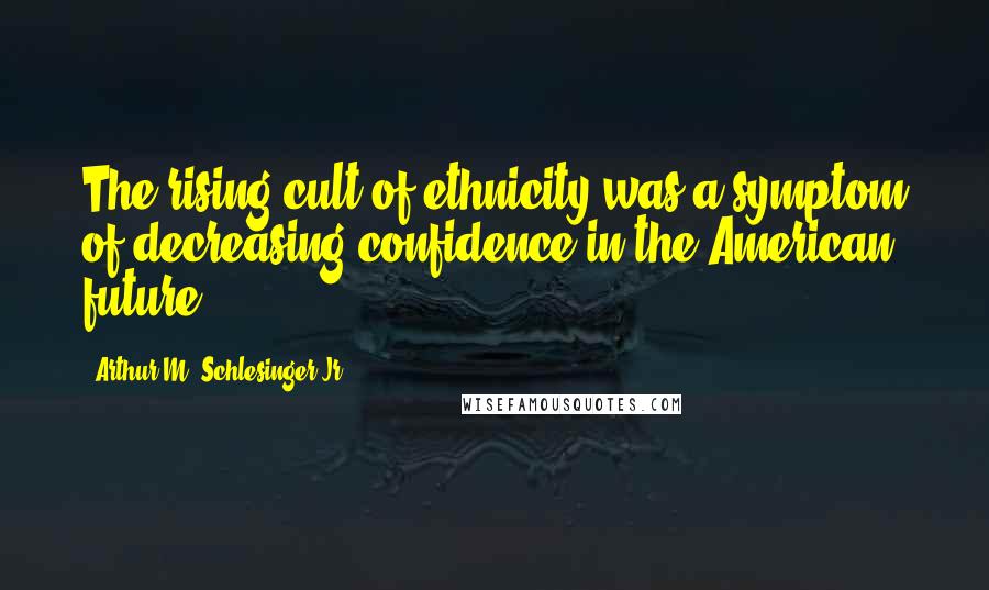 Arthur M. Schlesinger Jr. Quotes: The rising cult of ethnicity was a symptom of decreasing confidence in the American future.