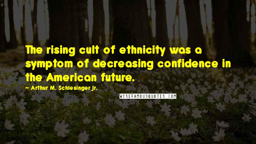 Arthur M. Schlesinger Jr. Quotes: The rising cult of ethnicity was a symptom of decreasing confidence in the American future.