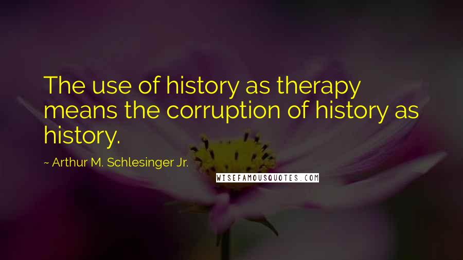 Arthur M. Schlesinger Jr. Quotes: The use of history as therapy means the corruption of history as history.