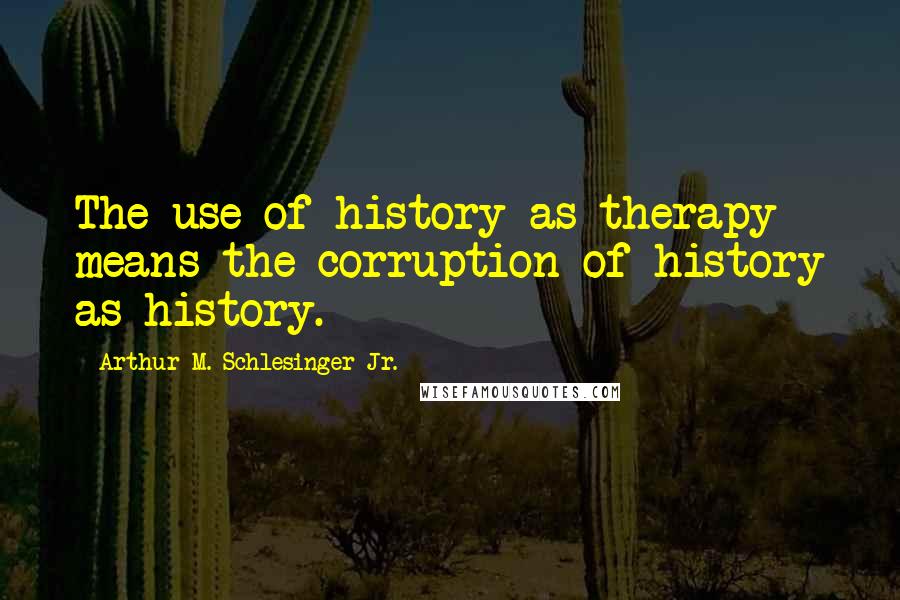 Arthur M. Schlesinger Jr. Quotes: The use of history as therapy means the corruption of history as history.