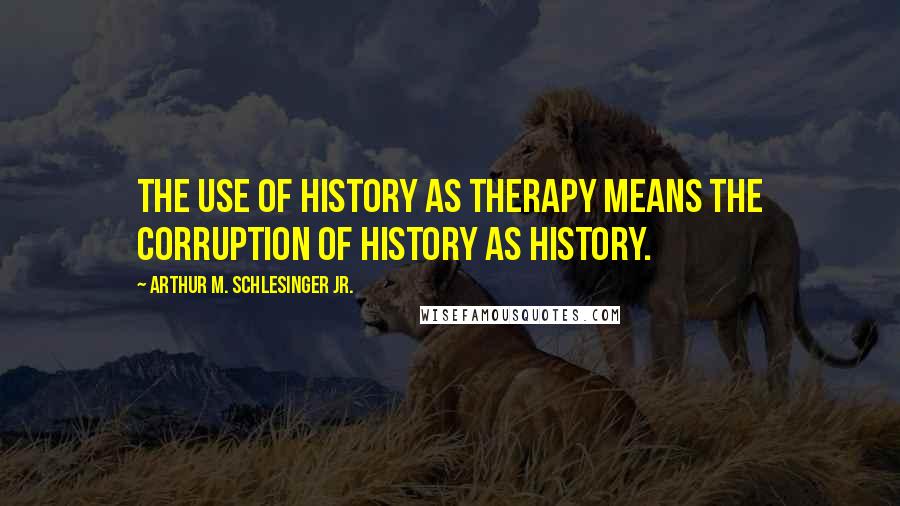 Arthur M. Schlesinger Jr. Quotes: The use of history as therapy means the corruption of history as history.