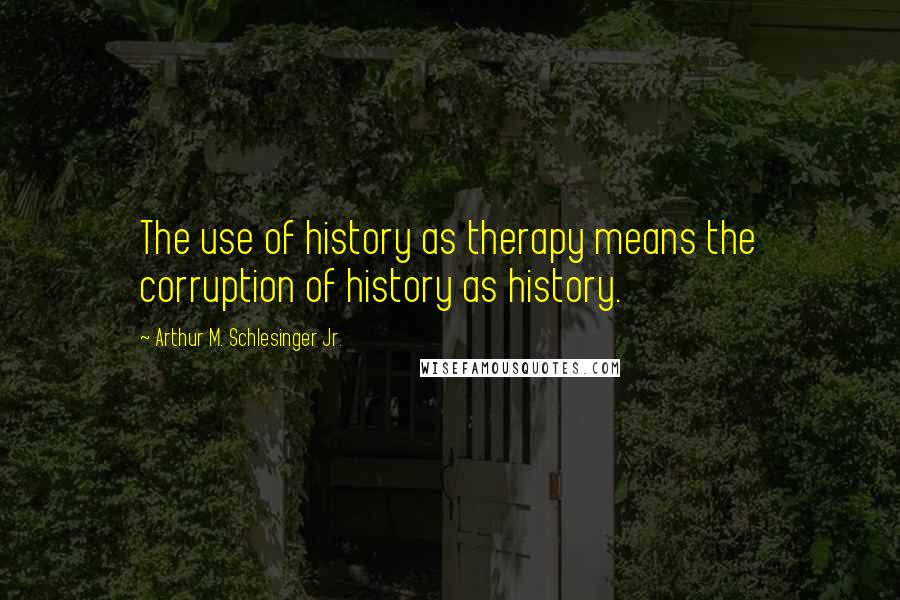 Arthur M. Schlesinger Jr. Quotes: The use of history as therapy means the corruption of history as history.