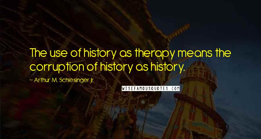 Arthur M. Schlesinger Jr. Quotes: The use of history as therapy means the corruption of history as history.