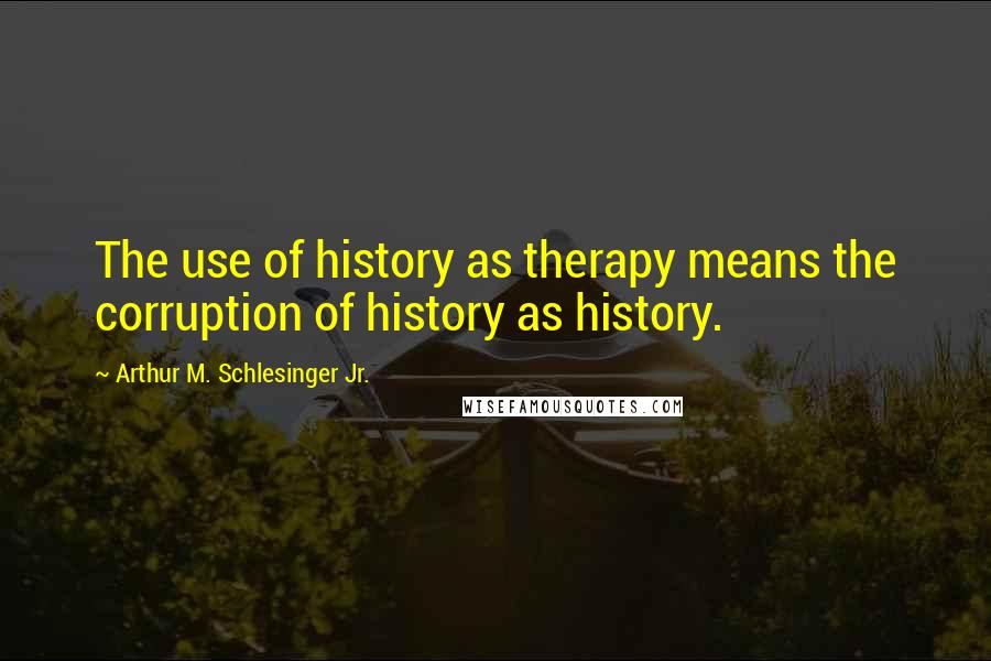 Arthur M. Schlesinger Jr. Quotes: The use of history as therapy means the corruption of history as history.