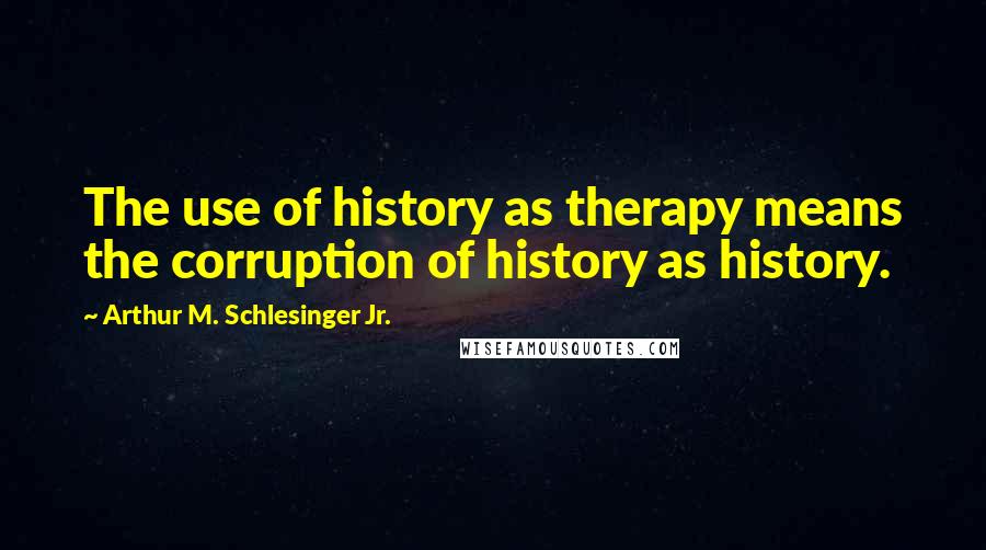 Arthur M. Schlesinger Jr. Quotes: The use of history as therapy means the corruption of history as history.