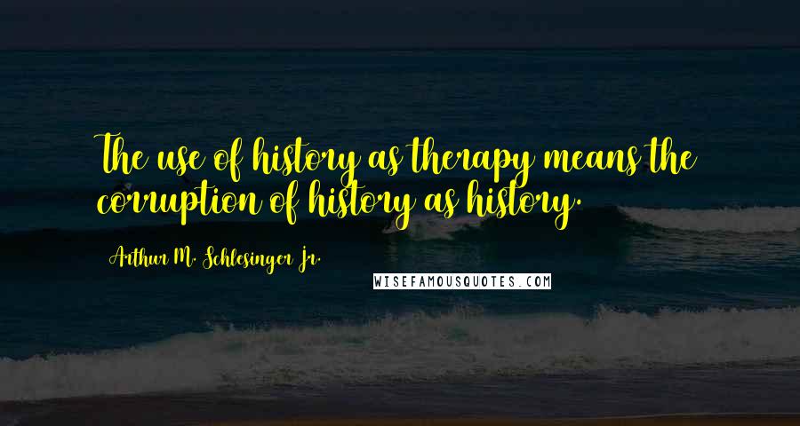 Arthur M. Schlesinger Jr. Quotes: The use of history as therapy means the corruption of history as history.