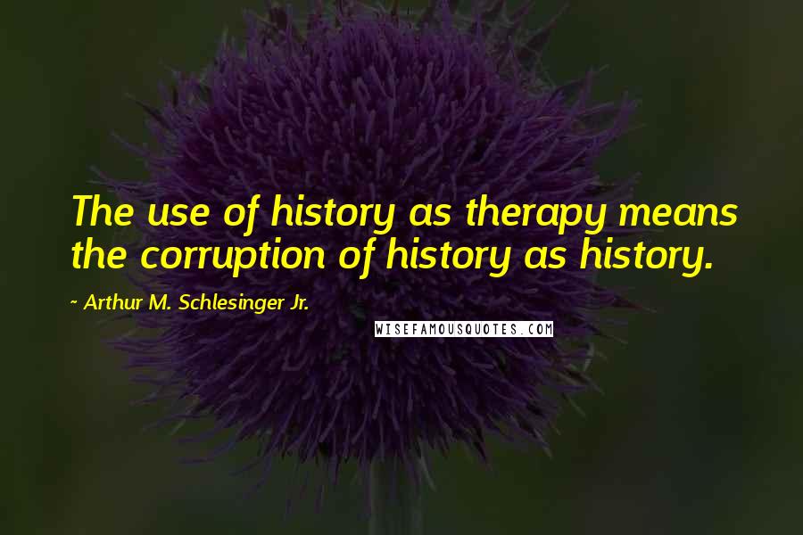 Arthur M. Schlesinger Jr. Quotes: The use of history as therapy means the corruption of history as history.