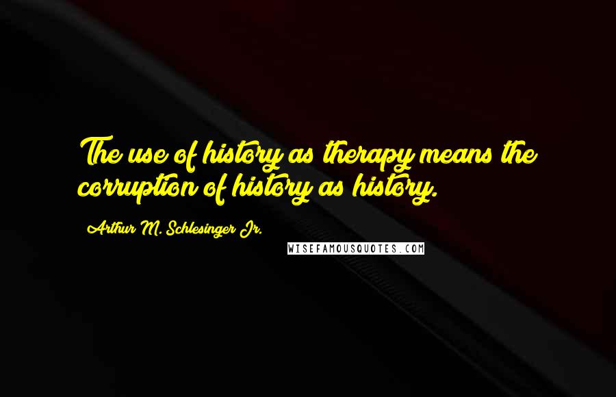 Arthur M. Schlesinger Jr. Quotes: The use of history as therapy means the corruption of history as history.