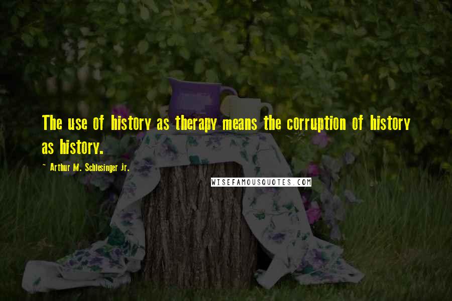 Arthur M. Schlesinger Jr. Quotes: The use of history as therapy means the corruption of history as history.