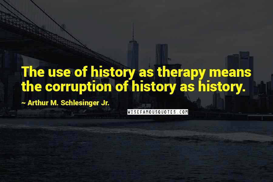 Arthur M. Schlesinger Jr. Quotes: The use of history as therapy means the corruption of history as history.