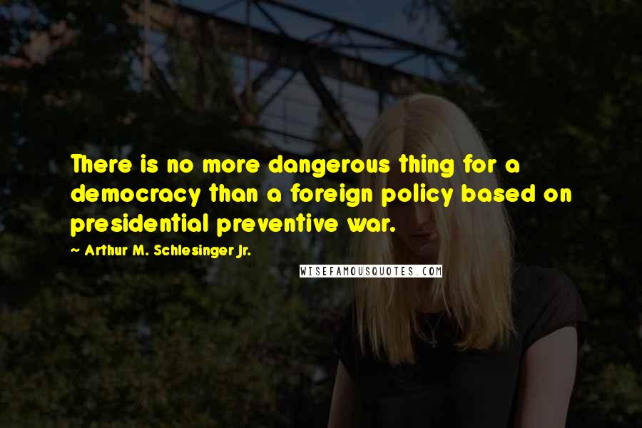 Arthur M. Schlesinger Jr. Quotes: There is no more dangerous thing for a democracy than a foreign policy based on presidential preventive war.