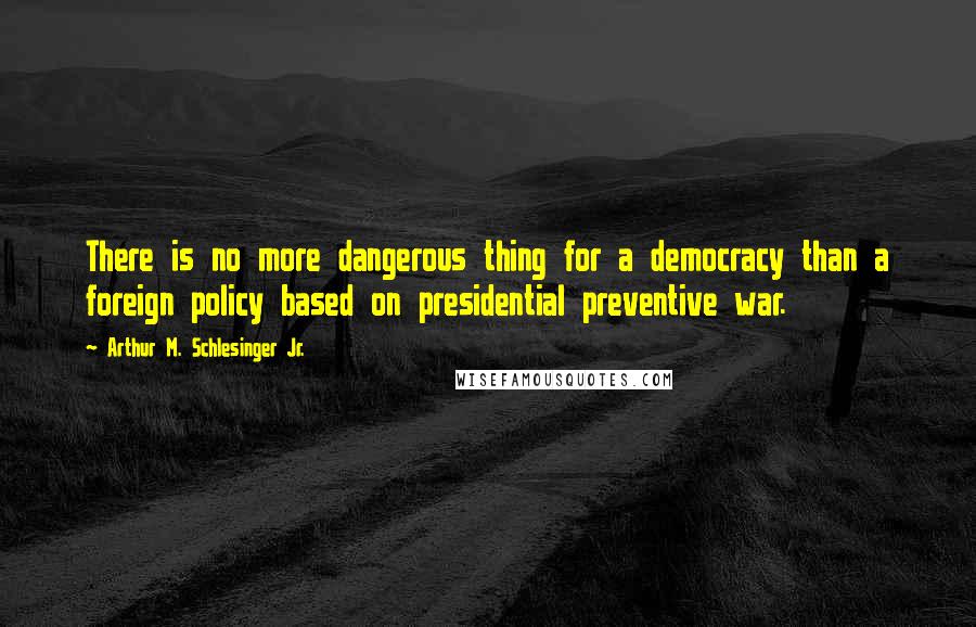 Arthur M. Schlesinger Jr. Quotes: There is no more dangerous thing for a democracy than a foreign policy based on presidential preventive war.