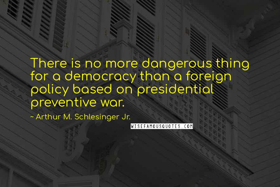 Arthur M. Schlesinger Jr. Quotes: There is no more dangerous thing for a democracy than a foreign policy based on presidential preventive war.
