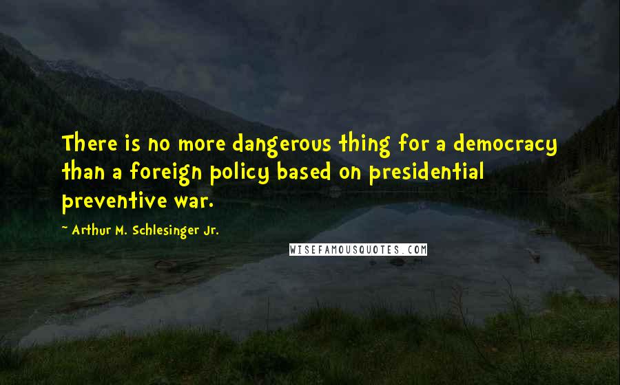 Arthur M. Schlesinger Jr. Quotes: There is no more dangerous thing for a democracy than a foreign policy based on presidential preventive war.