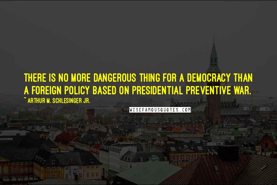 Arthur M. Schlesinger Jr. Quotes: There is no more dangerous thing for a democracy than a foreign policy based on presidential preventive war.