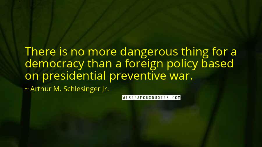 Arthur M. Schlesinger Jr. Quotes: There is no more dangerous thing for a democracy than a foreign policy based on presidential preventive war.
