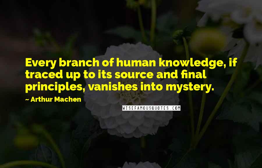 Arthur Machen Quotes: Every branch of human knowledge, if traced up to its source and final principles, vanishes into mystery.