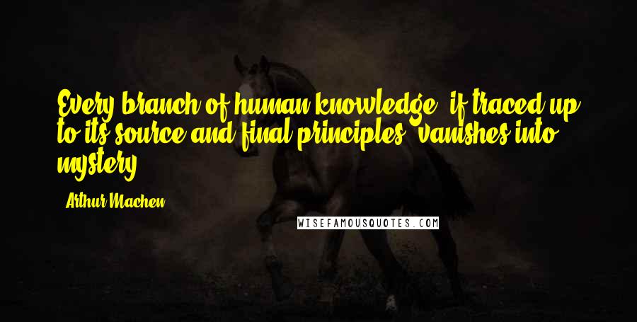 Arthur Machen Quotes: Every branch of human knowledge, if traced up to its source and final principles, vanishes into mystery.