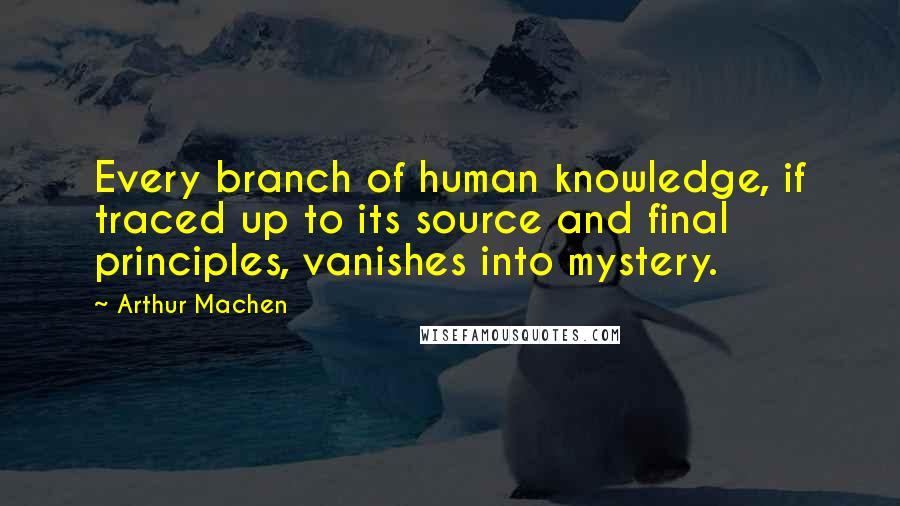 Arthur Machen Quotes: Every branch of human knowledge, if traced up to its source and final principles, vanishes into mystery.