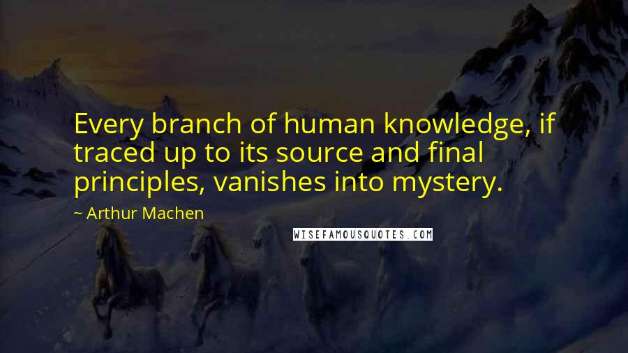 Arthur Machen Quotes: Every branch of human knowledge, if traced up to its source and final principles, vanishes into mystery.