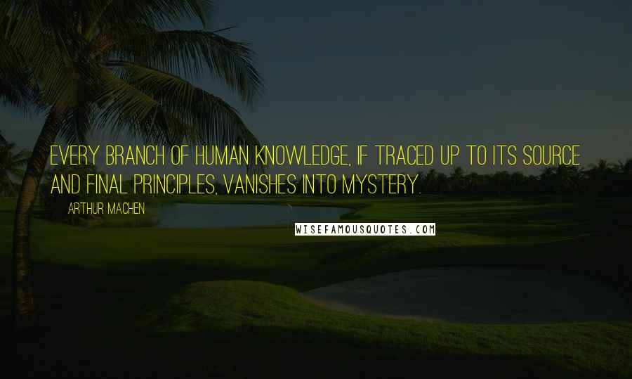 Arthur Machen Quotes: Every branch of human knowledge, if traced up to its source and final principles, vanishes into mystery.