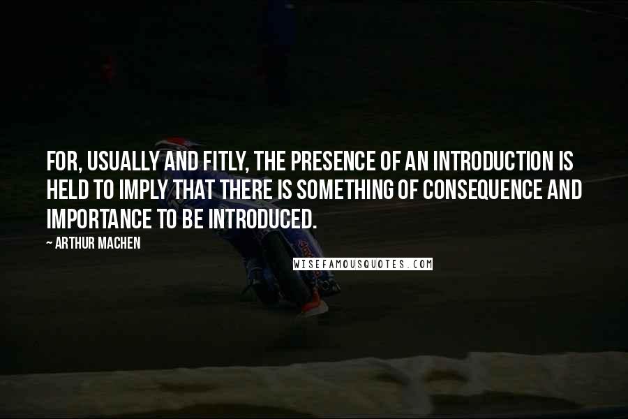 Arthur Machen Quotes: For, usually and fitly, the presence of an introduction is held to imply that there is something of consequence and importance to be introduced.