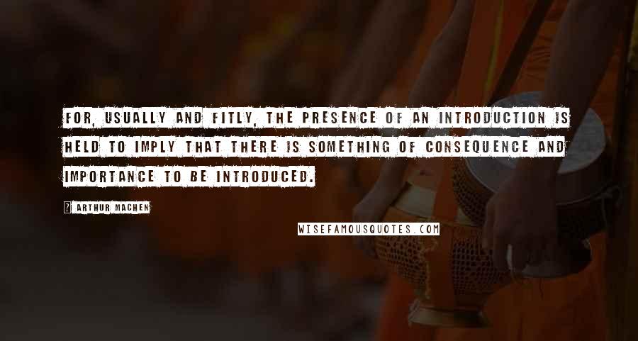 Arthur Machen Quotes: For, usually and fitly, the presence of an introduction is held to imply that there is something of consequence and importance to be introduced.