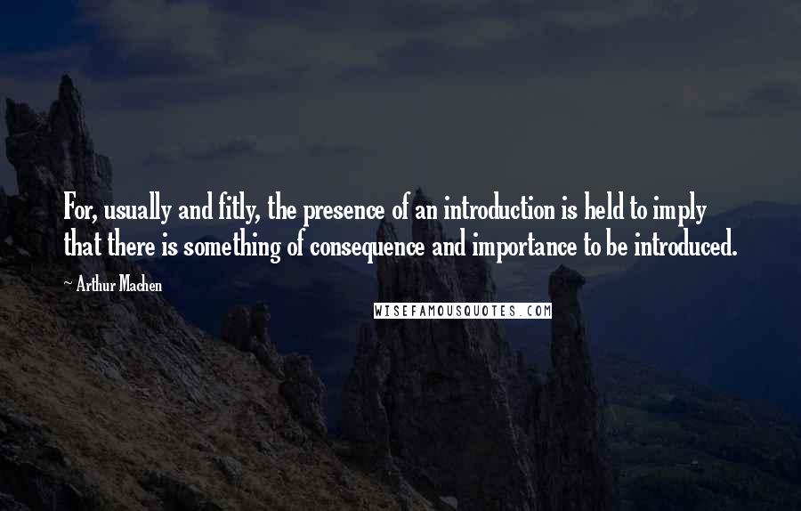 Arthur Machen Quotes: For, usually and fitly, the presence of an introduction is held to imply that there is something of consequence and importance to be introduced.