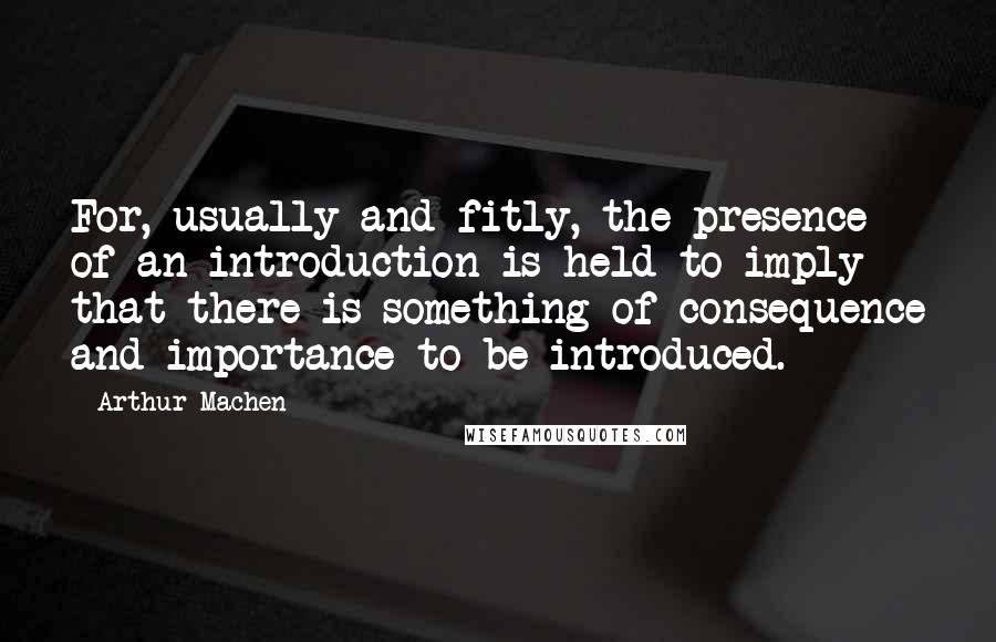Arthur Machen Quotes: For, usually and fitly, the presence of an introduction is held to imply that there is something of consequence and importance to be introduced.