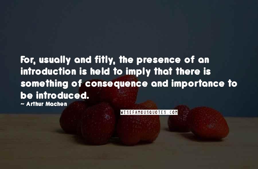 Arthur Machen Quotes: For, usually and fitly, the presence of an introduction is held to imply that there is something of consequence and importance to be introduced.