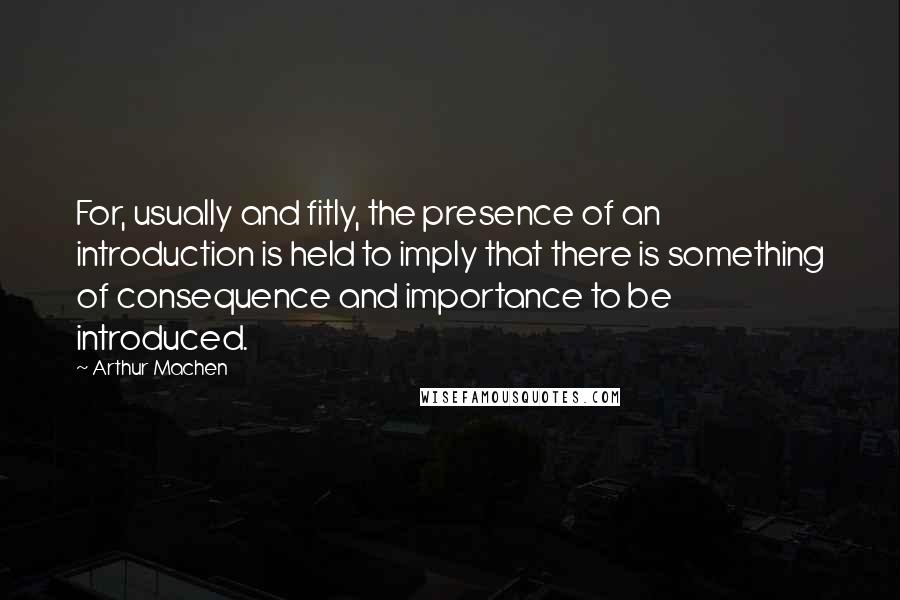 Arthur Machen Quotes: For, usually and fitly, the presence of an introduction is held to imply that there is something of consequence and importance to be introduced.