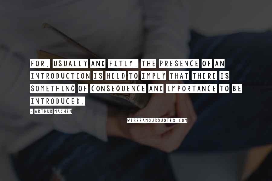 Arthur Machen Quotes: For, usually and fitly, the presence of an introduction is held to imply that there is something of consequence and importance to be introduced.