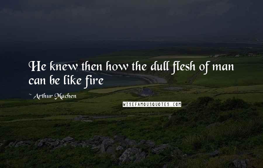 Arthur Machen Quotes: He knew then how the dull flesh of man can be like fire